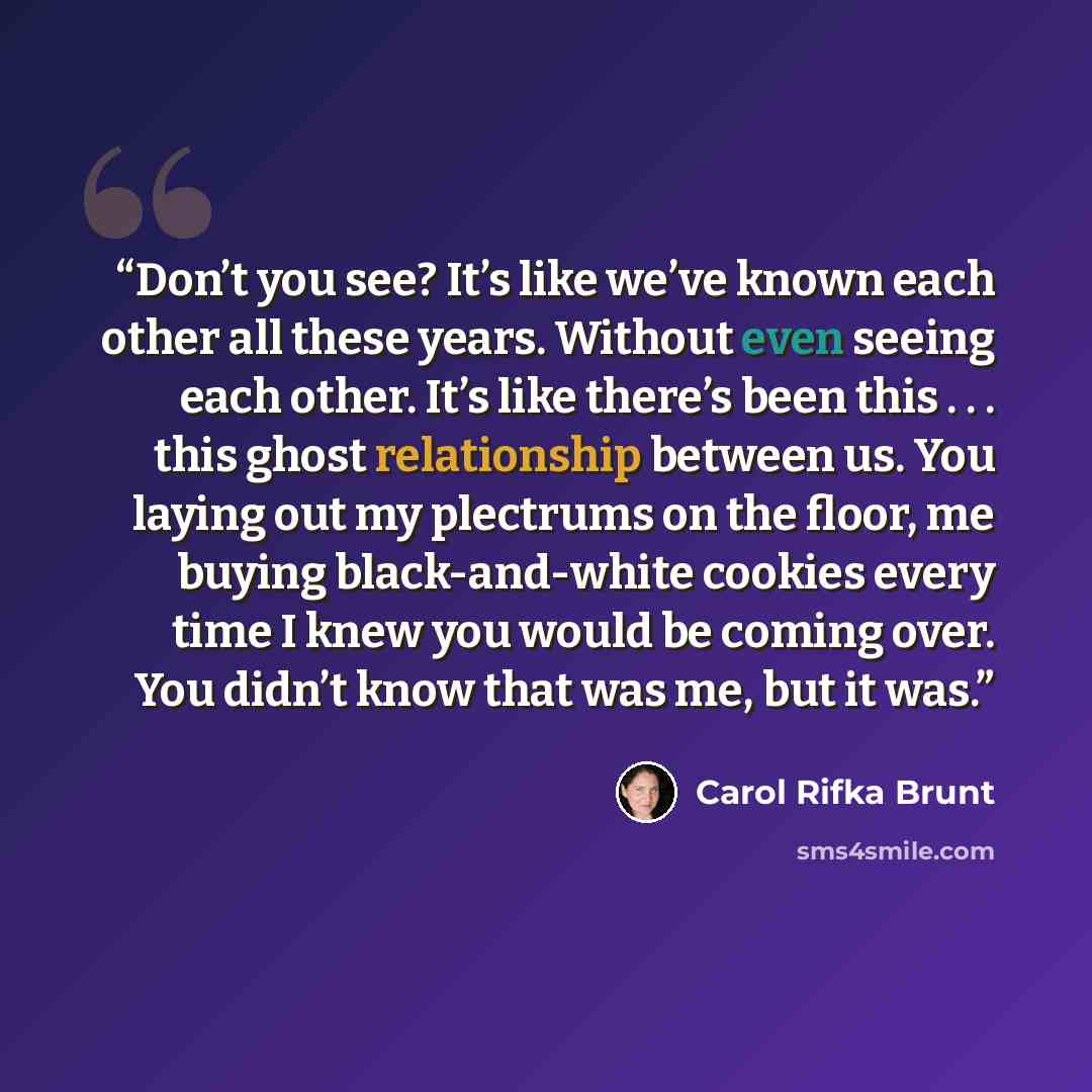 “Don’t you see? It’s like we’ve known each other all these years. Without even seeing each other. It’s like there’s been this . . . this ghost relationship between us. You laying out my plectrums on the floor, me buying black-and-white cookies every time I knew you would be coming over. You didn’t…” quote by Carol Rifka Brunt