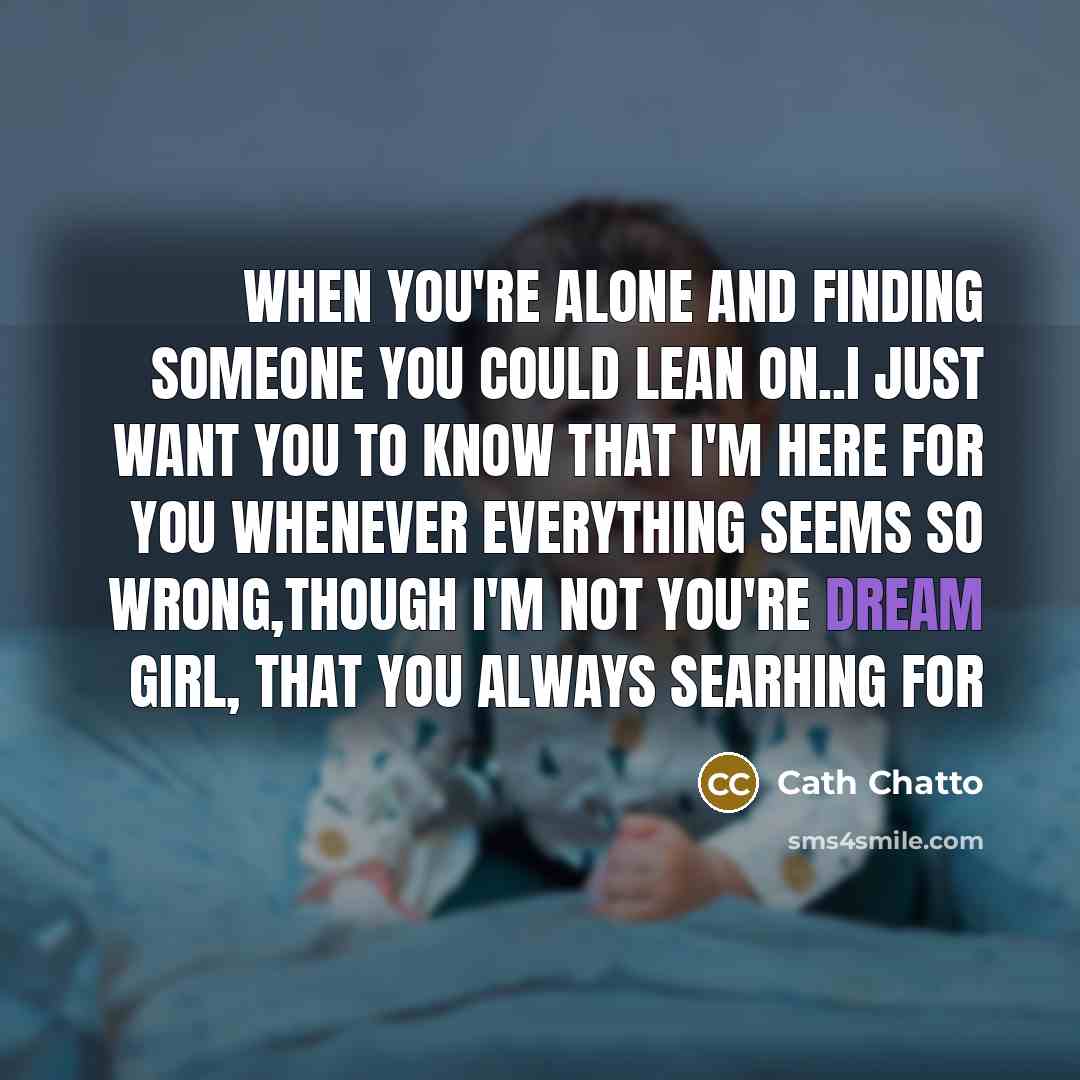 “When you're alone and finding someone you could lean on..i just want you to know that I'm here for you whenever everything seems so wrong,though I'm not you're dream girl, that you always searhing for” quote by Cath Chatto