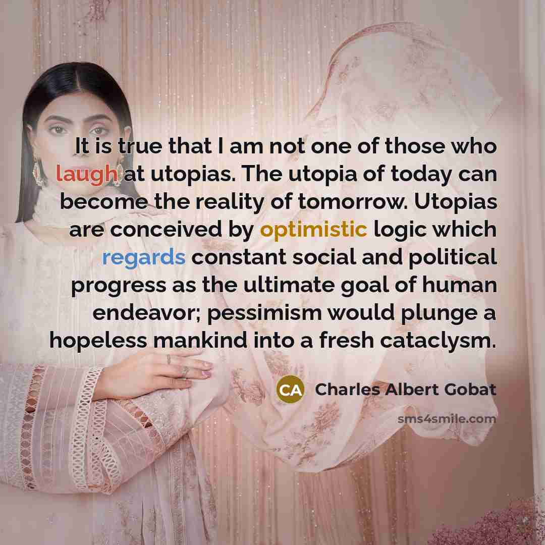 “It is true that I am not one of those who laugh at utopias. The utopia of today can become the reality of tomorrow. Utopias are conceived by optimistic logic which regards constant social and political progress as the ultimate goal of human endeavor; pessimism would plunge a hopeless mankind into…” quote by Charles Albert Gobat