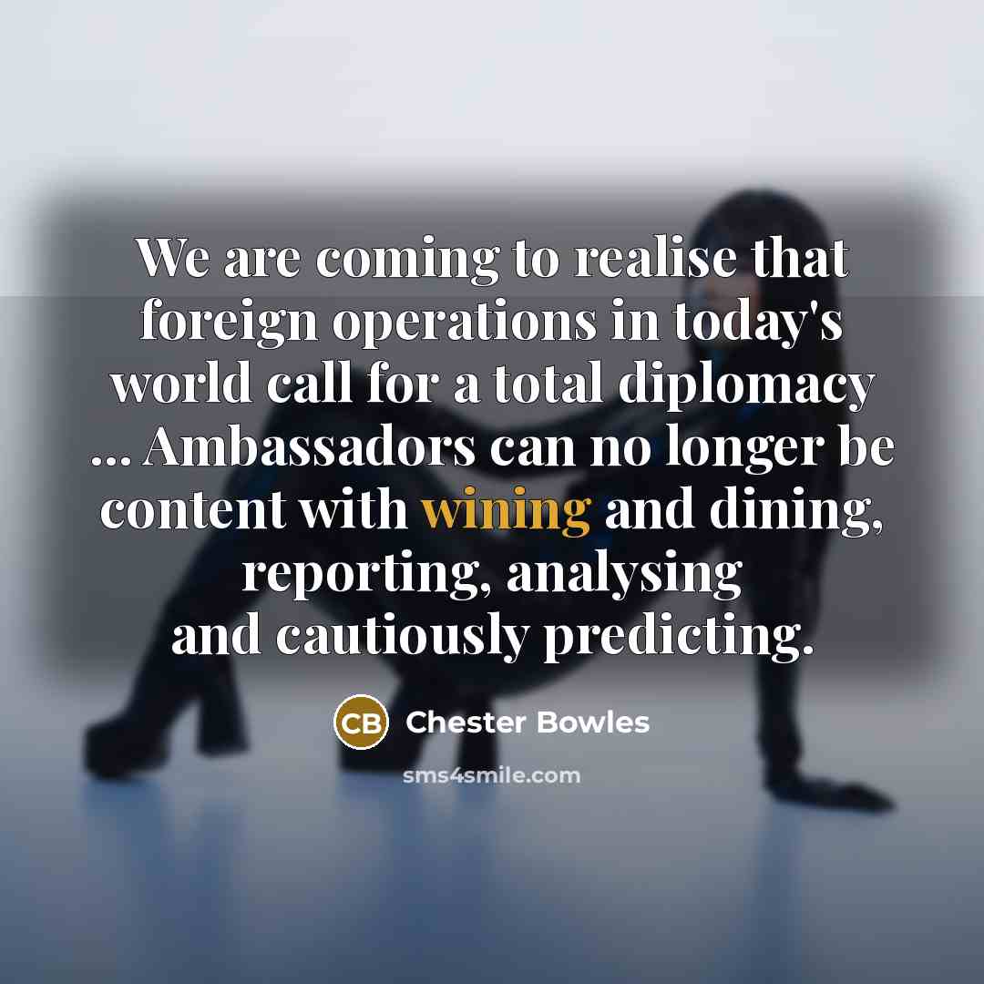 “We are coming to realise that foreign operations in today's world call for a total diplomacy ... Ambassadors can no longer be content with wining and dining, reporting, analysing and cautiously predicting.” quote by Chester Bowles