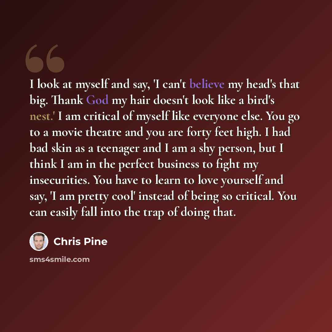 “I look at myself and say, 'I can't believe my head's that big. Thank God my hair doesn't look like a bird's nest.' I am critical of myself like everyone else. You go to a movie theatre and you are forty feet high. I had bad skin as a teenager and I am a shy person, but I think I am in the perfect…” quote by Chris Pine