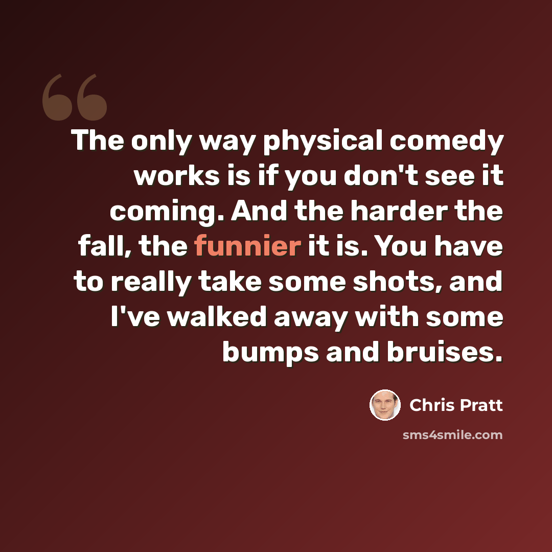 “The only way physical comedy works is if you don't see it coming. And the harder the fall, the funnier it is. You have to really take some shots, and I've walked away with some bumps and bruises.” quote by Chris Pratt