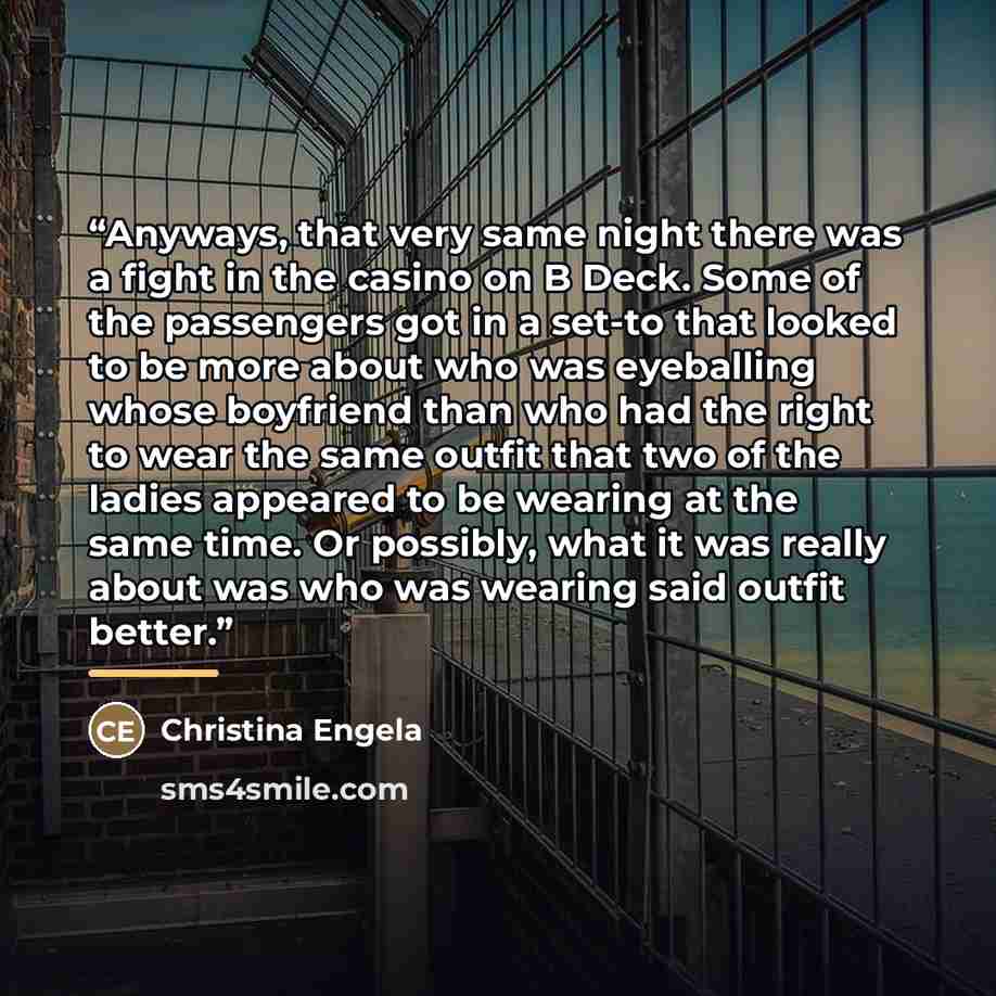 “Anyways, that very same night there was a fight in the casino on B Deck. Some of the passengers got in a set-to that looked to be more about who was eyeballing whose boyfriend than who had the right to wear the same outfit that two of the ladies appeared to be wearing at the same time. Or…” quote by Christina Engela