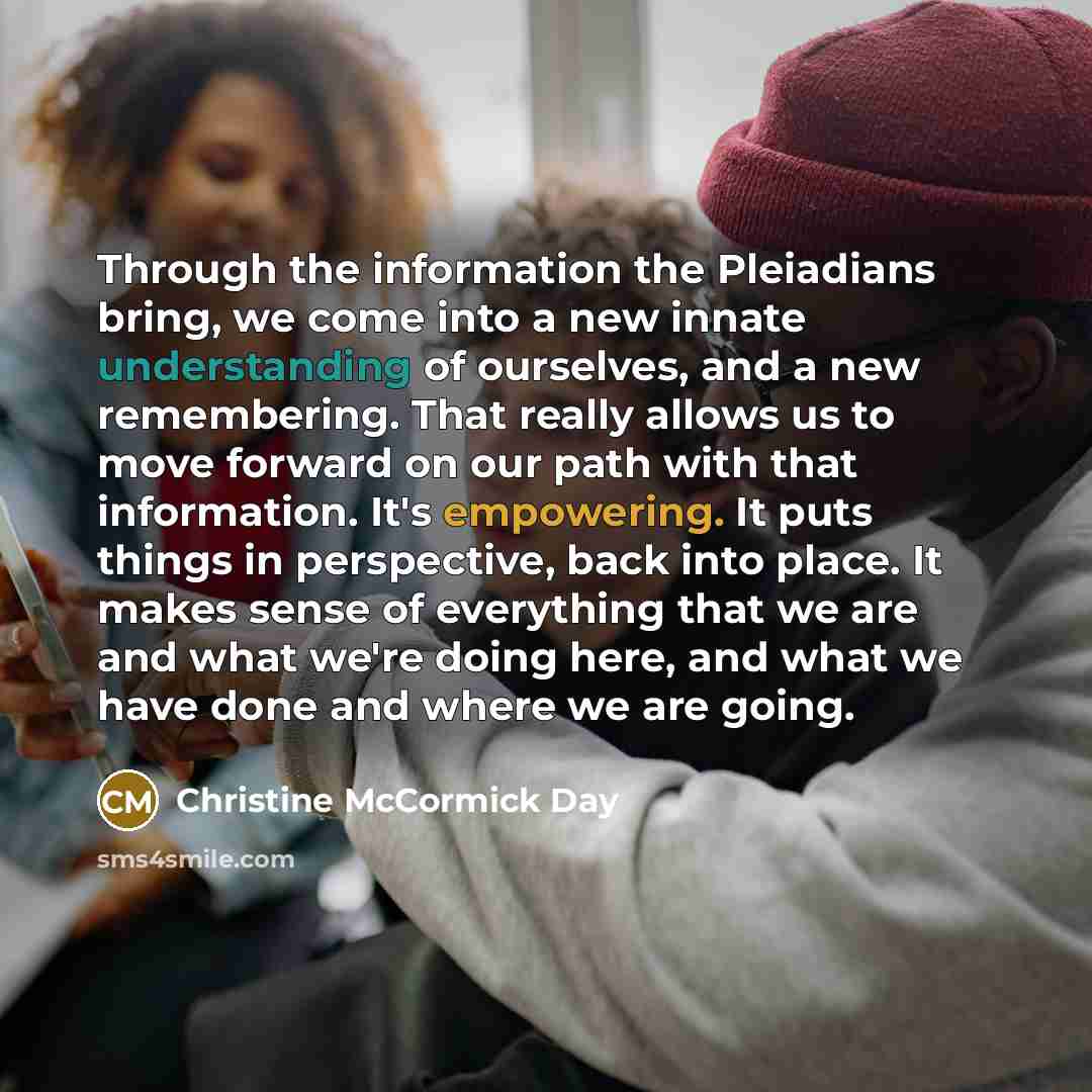 “Through the information the Pleiadians bring, we come into a new innate understanding of ourselves, and a new remembering. That really allows us to move forward on our path with that information. It's empowering. It puts things in perspective, back into place. It makes sense of everything that we…” quote by Christine McCormick Day