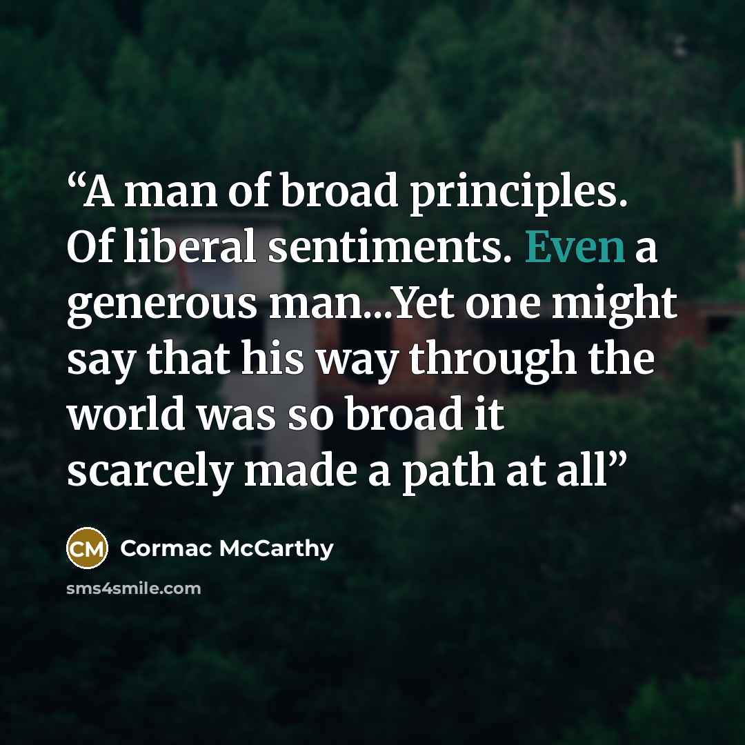 “A man of broad principles. Of liberal sentiments. Even a generous man...Yet one might say that his way through the world was so broad it scarcely made a path at all” quote by Cormac McCarthy