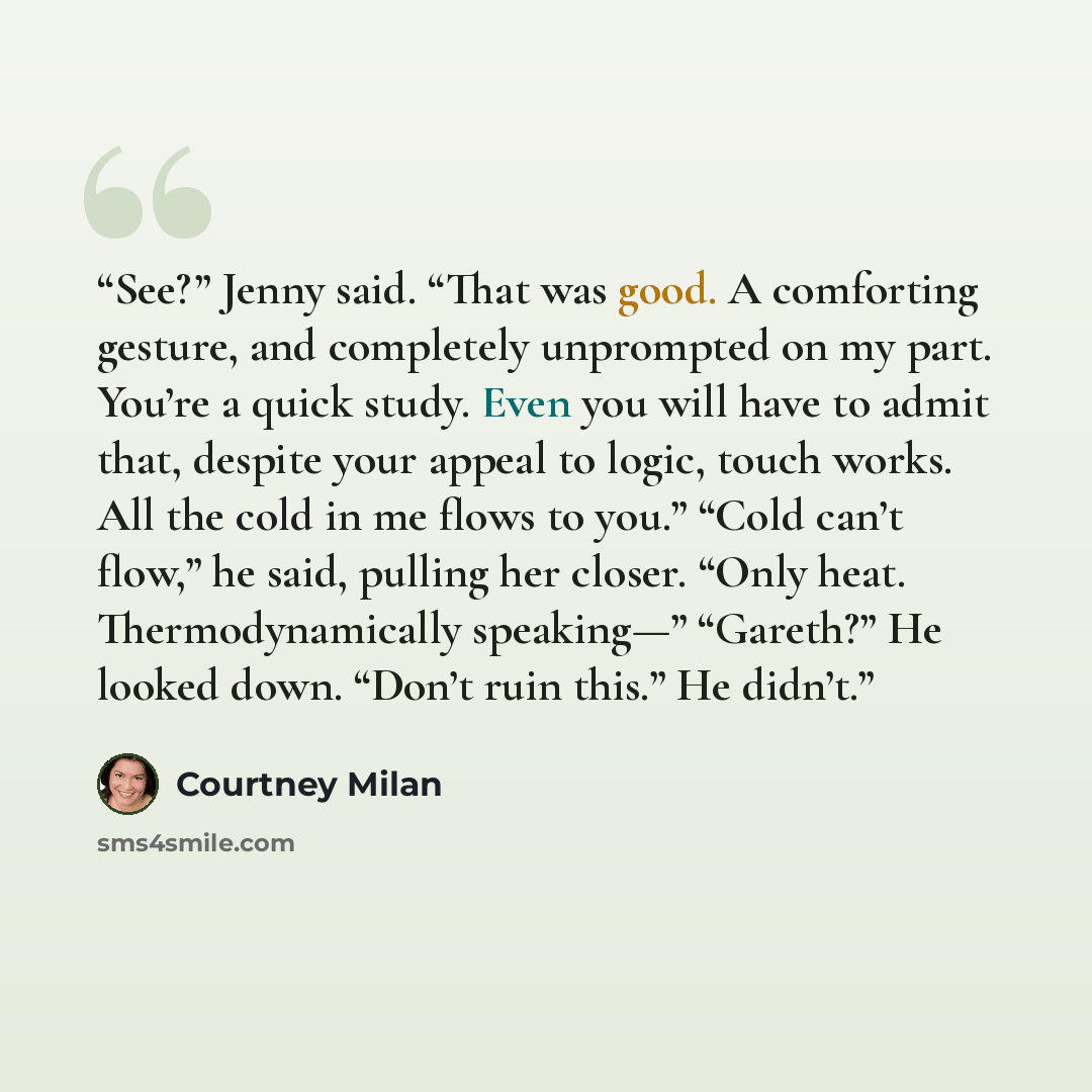 “See?” Jenny said. “That was good. A comforting gesture, and completely unprompted on my part. You’re a quick study. Even you will have to admit that, despite your appeal to logic, touch works. All the cold in me flows to you.” “Cold can’t flow,” he said, pulling her closer. “Only heat…” quote by Courtney Milan