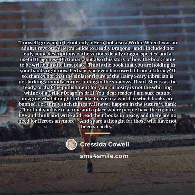 “I myself grew up to be not only a Hero, but also a Writer. When I was an adult, I rewrote A Hero's Guide to Deadly Dragons , and I included not only some descriptions of the various deadly dragon species, and a useful Dragonese Dictionary, but also this story of how the book came to be written in…” quote by Cressida Cowell