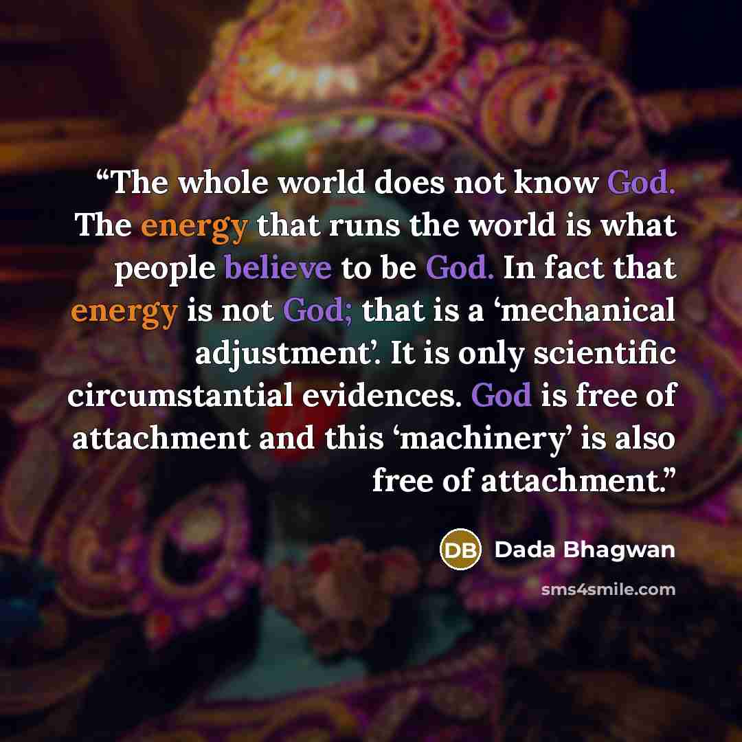 “The whole world does not know God. The energy that runs the world is what people believe to be God. In fact that energy is not God; that is a ‘mechanical adjustment’. It is only scientific circumstantial evidences. God is free of attachment and this ‘machinery’ is also free of attachment.” quote by Dada Bhagwan