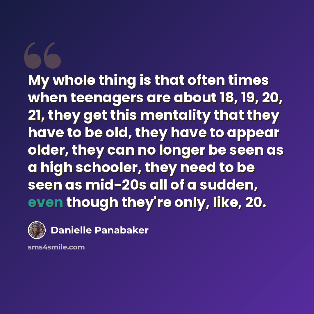 “My whole thing is that often times when teenagers are about 18, 19, 20, 21, they get this mentality that they have to be old, they have to appear older, they can no longer be seen as a high schooler, they need to be seen as mid-20s all of a sudden, even though they're only, like, 20.” quote by Danielle Panabaker