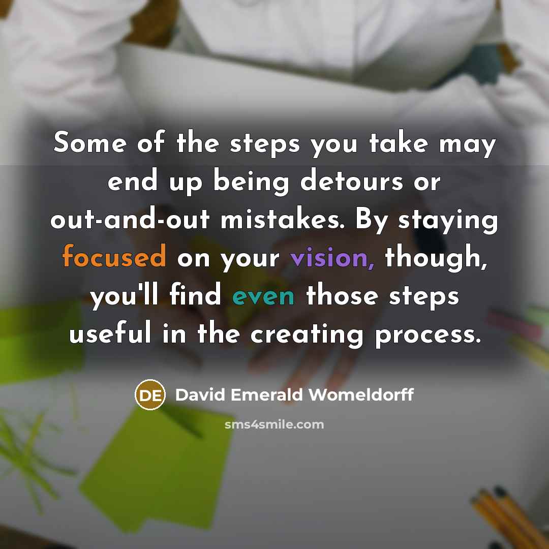 “Some of the steps you take may end up being detours or out-and-out mistakes. By staying focused on your vision, though, you'll find even those steps useful in the creating process.” quote by David Emerald Womeldorff