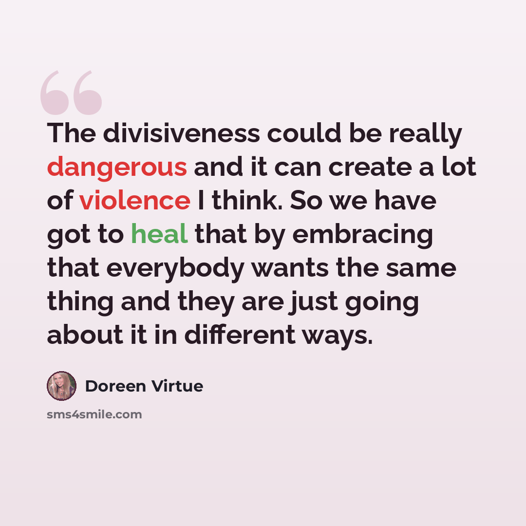 “The divisiveness could be really dangerous and it can create a lot of violence I think. So we have got to heal that by embracing that everybody wants the same thing and they are just going about it in different ways.” quote by Doreen Virtue