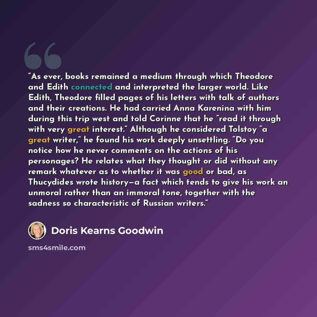 “As ever, books remained a medium through which Theodore and Edith connected and interpreted the larger world. Like Edith, Theodore filled pages of his letters with talk of authors and their creations. He had carried Anna Karenina with him during this trip west and told Corinne that he “read it…” quote by Doris Kearns Goodwin