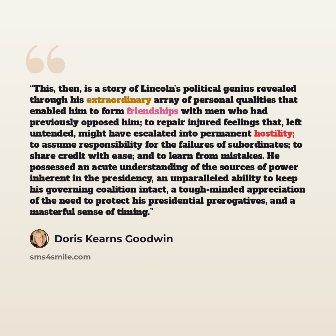 “This, then, is a story of Lincoln’s political genius revealed through his extraordinary array of personal qualities that enabled him to form friendships with men who had previously opposed him; to repair injured feelings that, left untended, might have escalated into permanent hostility; to assume…” quote by Doris Kearns Goodwin