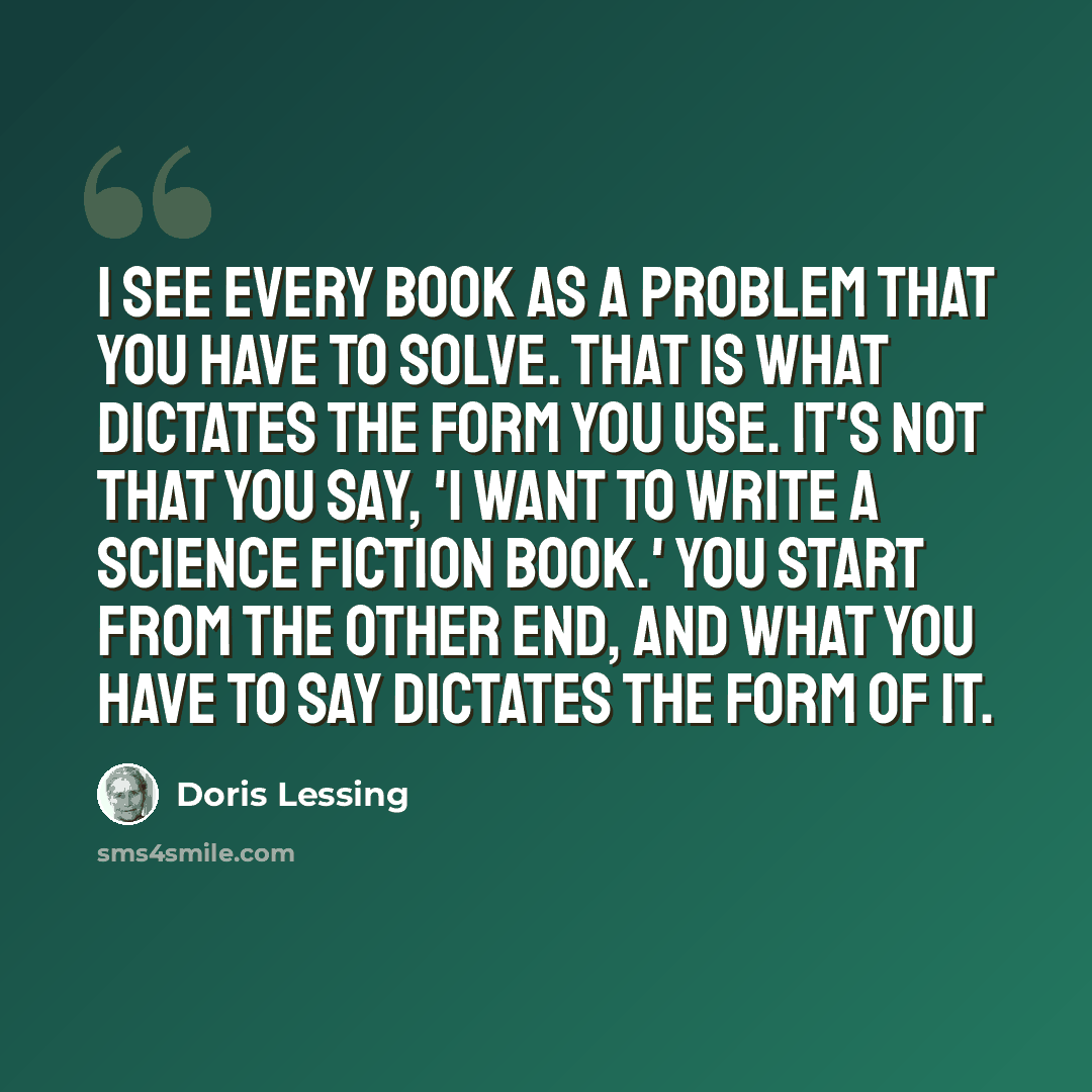 “I see every book as a problem that you have to solve. That is what dictates the form you use. It's not that you say, 'I want to write a science fiction book.' You start from the other end, and what you have to say dictates the form of it.” quote by Doris Lessing