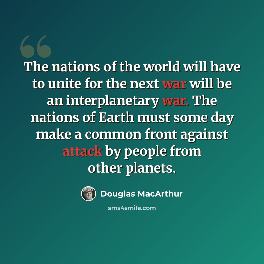 “The nations of the world will have to unite for the next war will be an interplanetary war. The nations of Earth must some day make a common front against attack by people from other planets.” quote by Douglas MacArthur