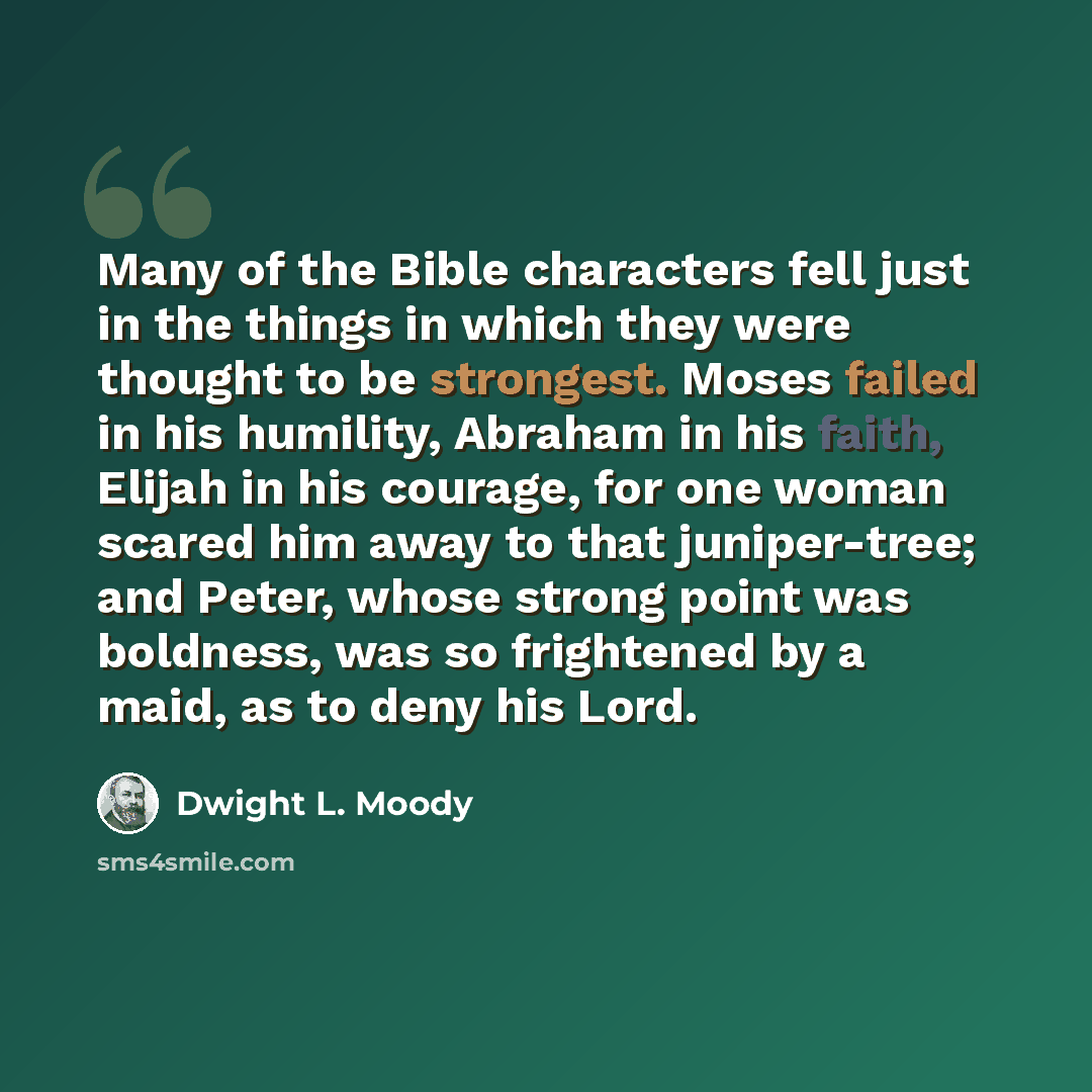 “Many of the Bible characters fell just in the things in which they were thought to be strongest. Moses failed in his humility, Abraham in his faith, Elijah in his courage, for one woman scared him away to that juniper-tree; and Peter, whose strong point was boldness, was so frightened by a maid…” quote by Dwight L. Moody