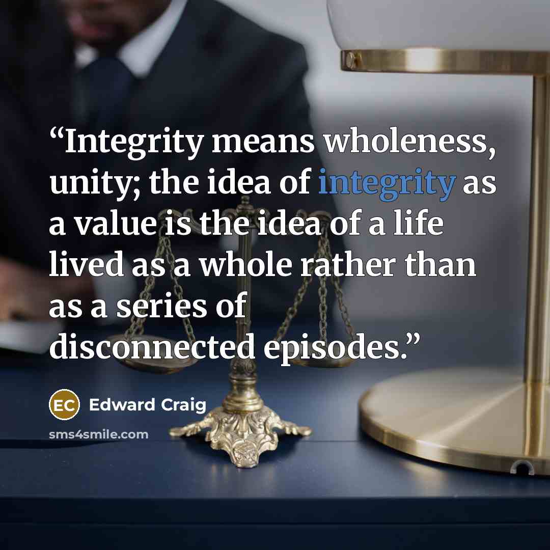 “Integrity means wholeness, unity; the idea of integrity as a value is the idea of a life lived as a whole rather than as a series of disconnected episodes.” quote by Edward Craig