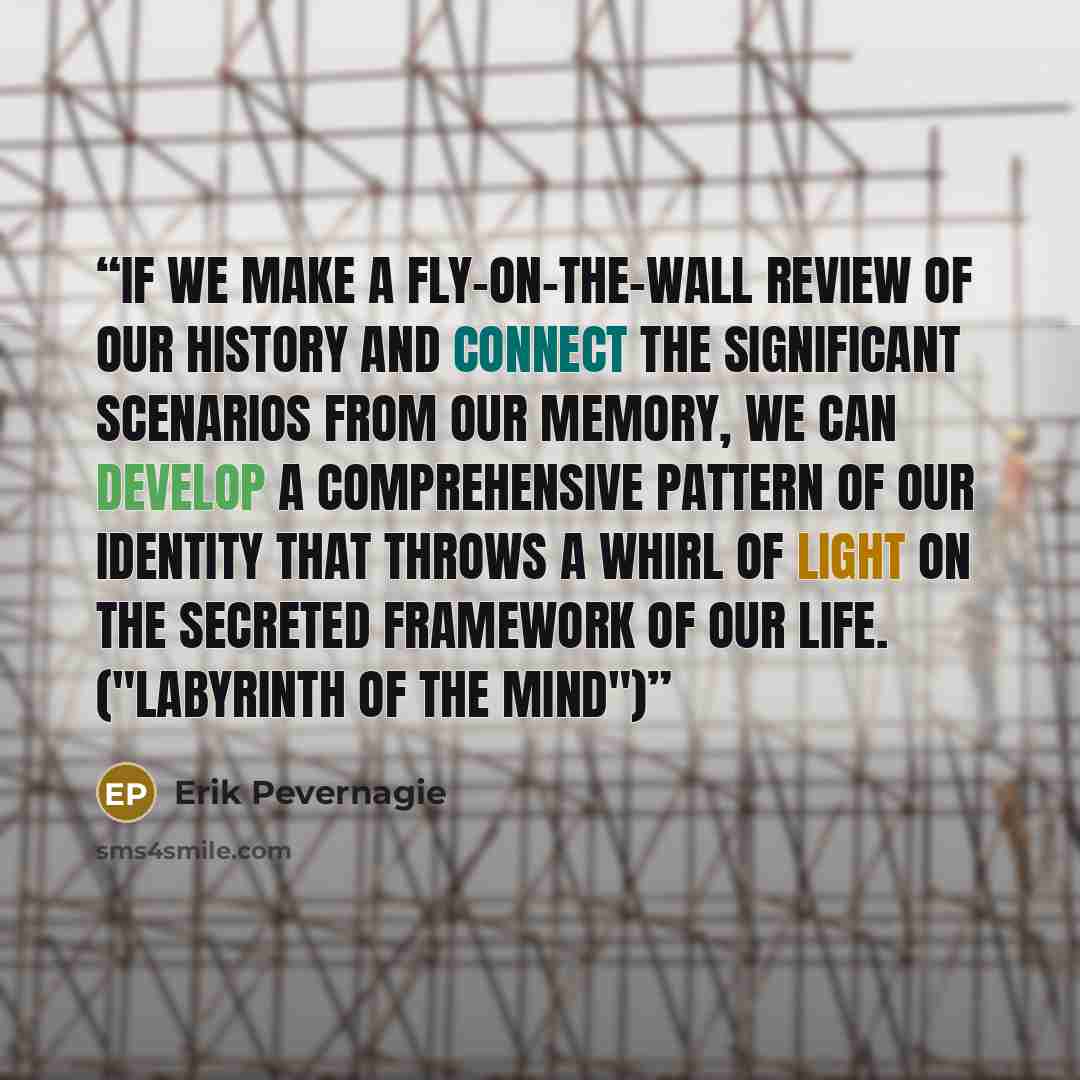 “If we make a fly-on-the-wall review of our history and connect the significant scenarios from our memory, we can develop a comprehensive pattern of our identity that throws a whirl of light on the secreted framework of our life. ("Labyrinth of the mind")” quote by Erik Pevernagie