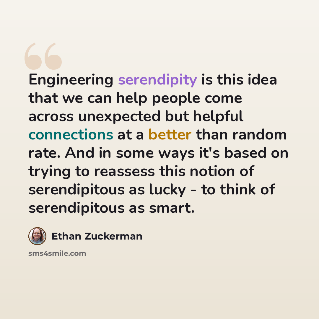 “Engineering serendipity is this idea that we can help people come across unexpected but helpful connections at a better than random rate. And in some ways it's based on trying to reassess this notion of serendipitous as lucky - to think of serendipitous as smart.” quote by Ethan Zuckerman