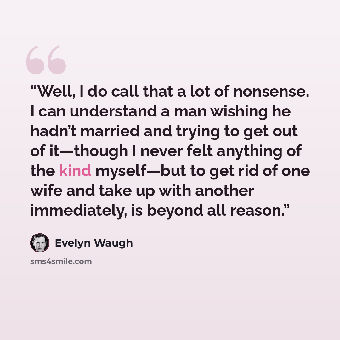 “Well, I do call that a lot of nonsense. I can understand a man wishing he hadn’t married and trying to get out of it—though I never felt anything of the kind myself—but to get rid of one wife and take up with another immediately, is beyond all reason.” quote by Evelyn Waugh