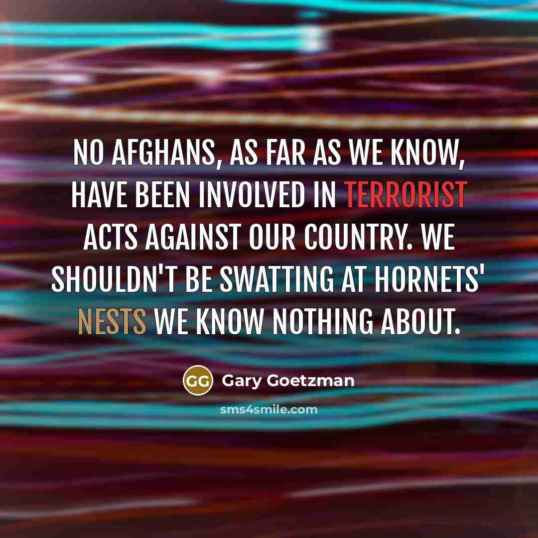 “No Afghans, as far as we know, have been involved in terrorist acts against our country. We shouldn't be swatting at hornets' nests we know nothing about.” quote by Gary Goetzman