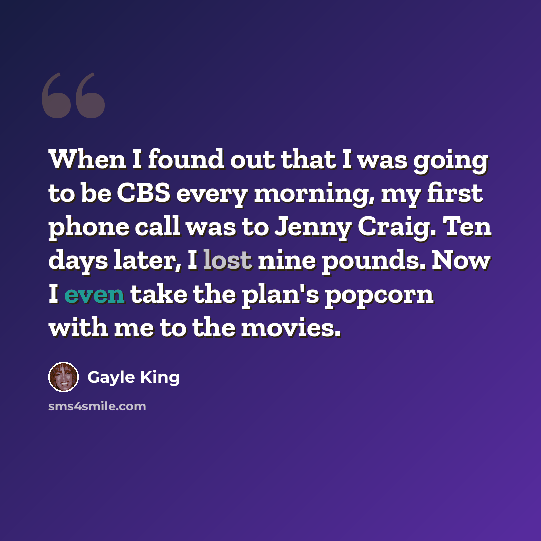 “When I found out that I was going to be CBS every morning, my first phone call was to Jenny Craig. Ten days later, I lost nine pounds. Now I even take the plan's popcorn with me to the movies.” quote by Gayle King