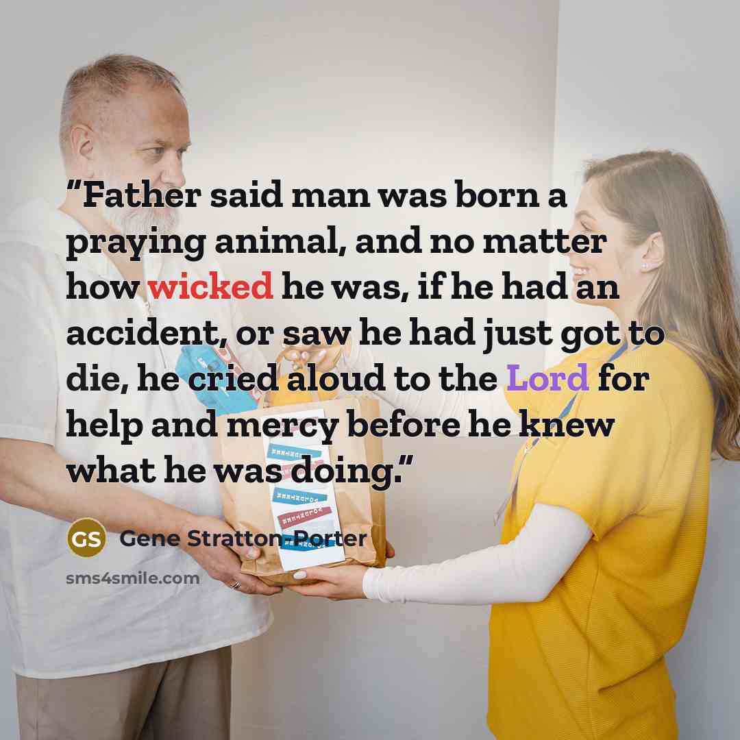 “Father said man was born a praying animal, and no matter how wicked he was, if he had an accident, or saw he had just got to die, he cried aloud to the Lord for help and mercy before he knew what he was doing.” quote by Gene Stratton-Porter