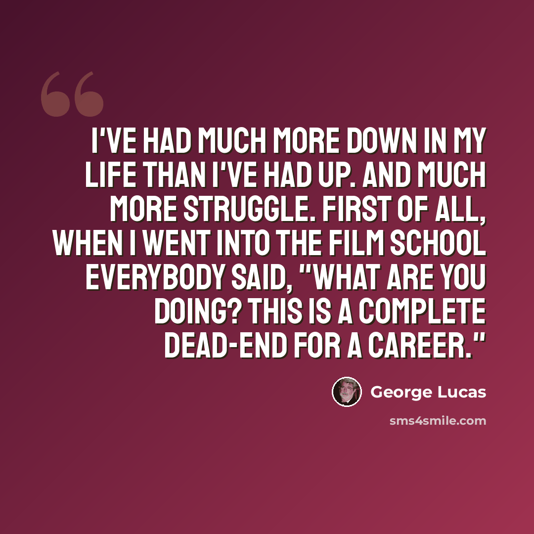 “I've had much more down in my life than I've had up. And much more struggle. First of all, when I went into the film school everybody said, "What are you doing? This is a complete dead-end for a career."” quote by George Lucas