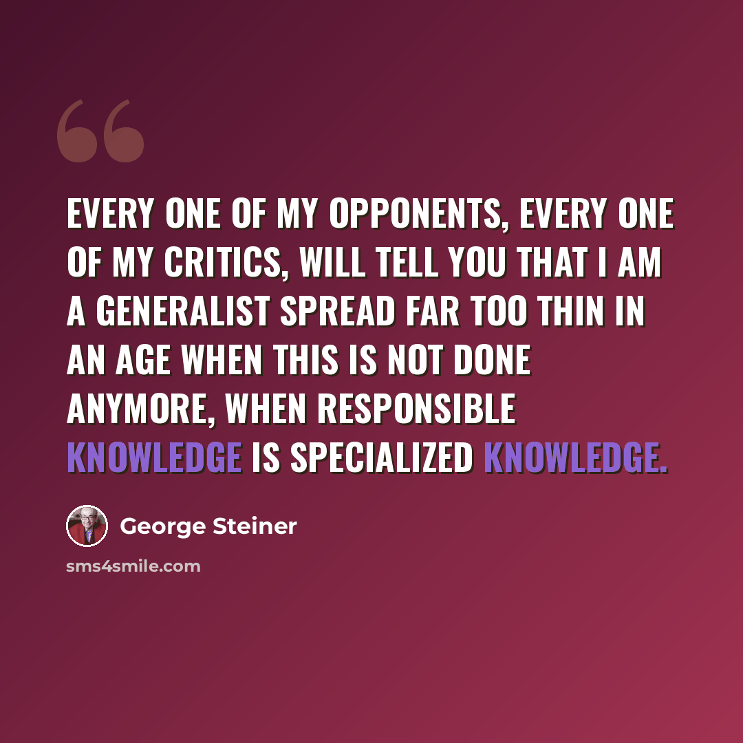 “Every one of my opponents, every one of my critics, will tell you that I am a generalist spread far too thin in an age when this is not done anymore, when responsible knowledge is specialized knowledge.” quote by George Steiner