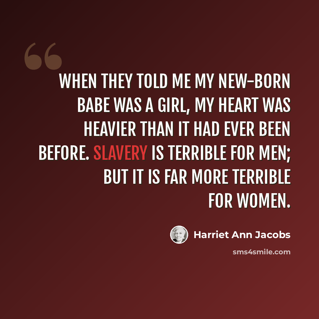 “When they told me my new-born babe was a girl, my heart was heavier than it had ever been before. Slavery is terrible for men; but it is far more terrible for women.” quote by Harriet Ann Jacobs