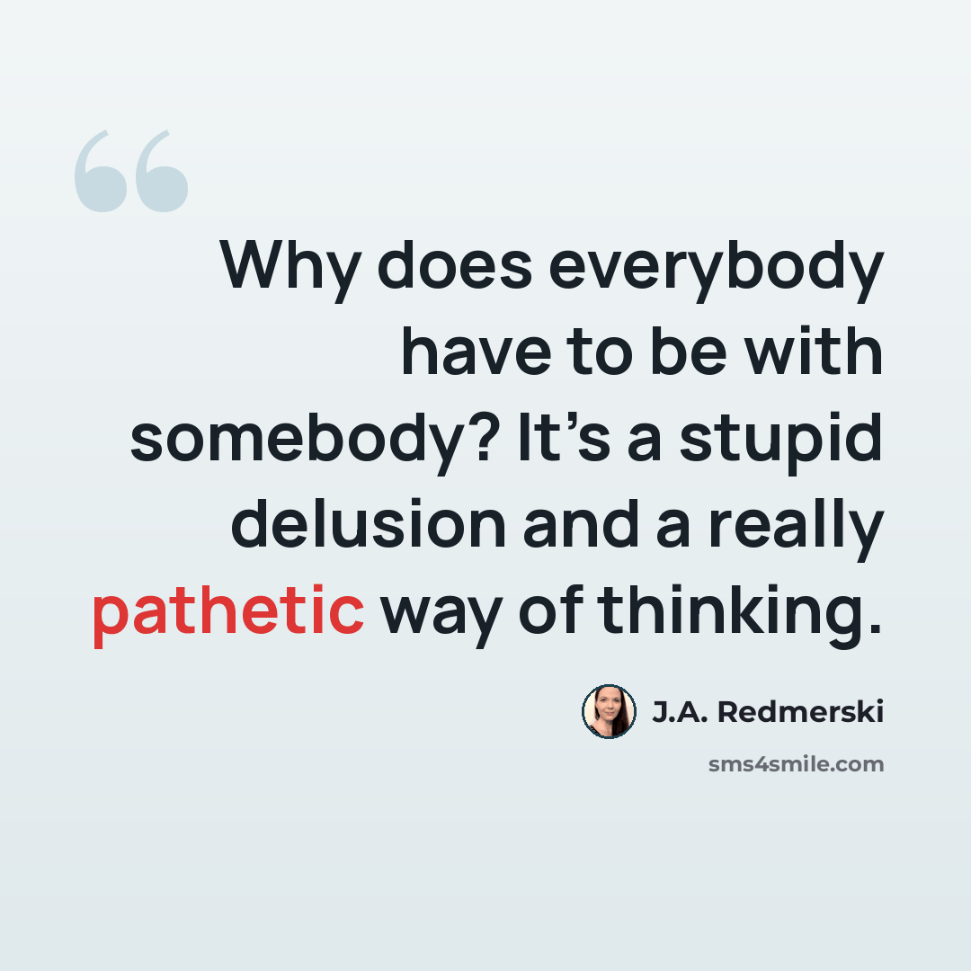 “Why does everybody have to be with somebody? It’s a stupid delusion and a really pathetic way of thinking.” quote by J.A. Redmerski