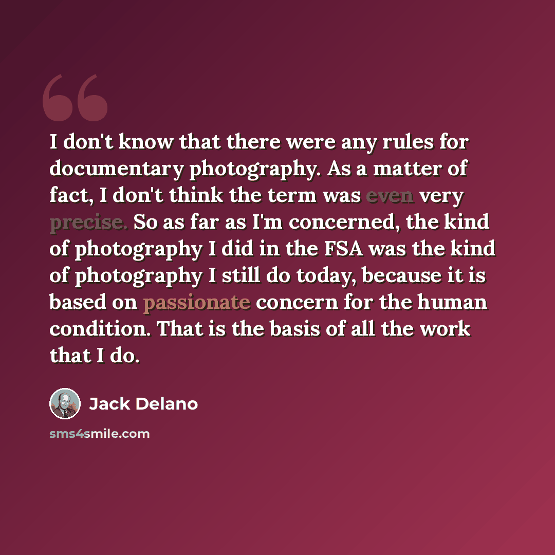 “I don't know that there were any rules for documentary photography. As a matter of fact, I don't think the term was even very precise. So as far as I'm concerned, the kind of photography I did in the FSA was the kind of photography I still do today, because it is based on passionate concern for…” quote by Jack Delano