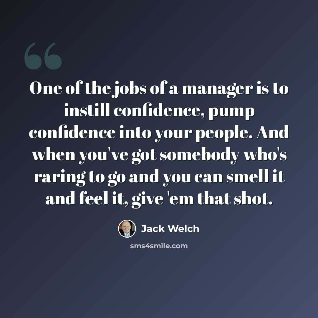 “One of the jobs of a manager is to instill confidence, pump confidence into your people. And when you've got somebody who's raring to go and you can smell it and feel it, give 'em that shot.” quote by Jack Welch
