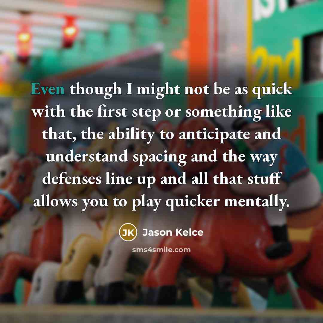 “Even though I might not be as quick with the first step or something like that, the ability to anticipate and understand spacing and the way defenses line up and all that stuff allows you to play quicker mentally.” quote by Jason Kelce