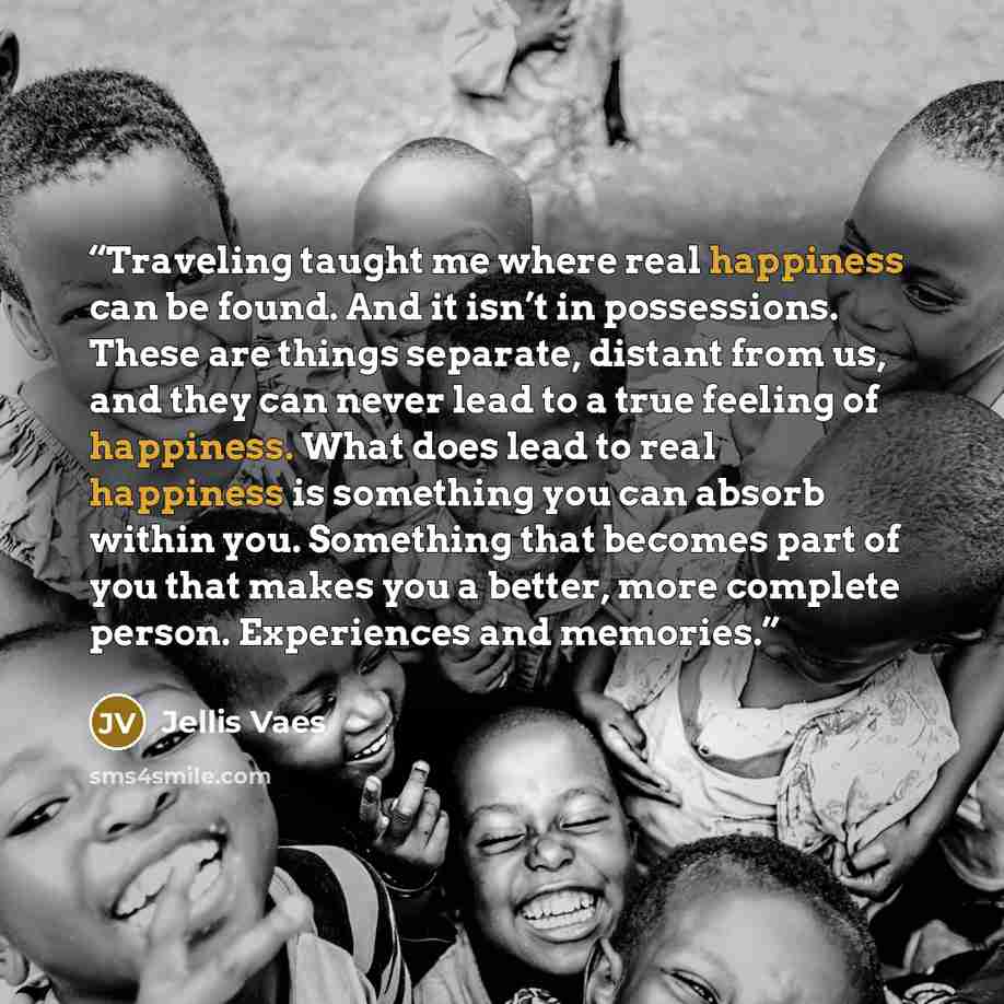 “Traveling taught me where real happiness can be found. And it isn’t in possessions. These are things separate, distant from us, and they can never lead to a true feeling of happiness. What does lead to real happiness is something you can absorb within you. Something that becomes part of you that…” quote by Jellis Vaes