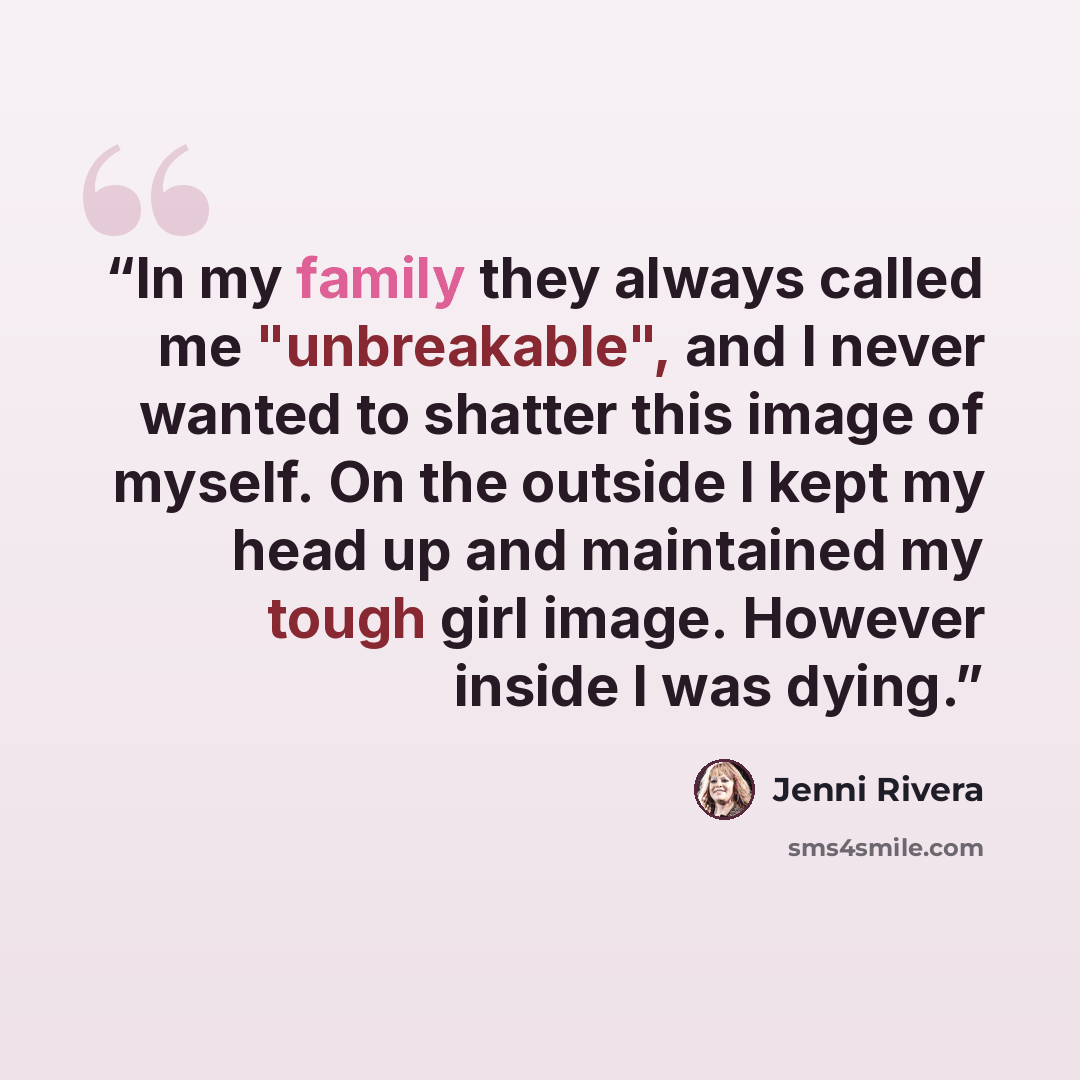 “In my family they always called me "unbreakable", and I never wanted to shatter this image of myself. On the outside I kept my head up and maintained my tough girl image. However inside I was dying.” quote by Jenni Rivera