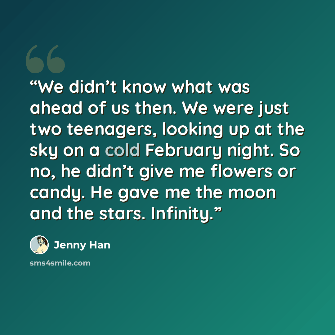 “We didn’t know what was ahead of us then. We were just two teenagers, looking up at the sky on a cold February night. So no, he didn’t give me flowers or candy. He gave me the moon and the stars. Infinity.” quote by Jenny Han