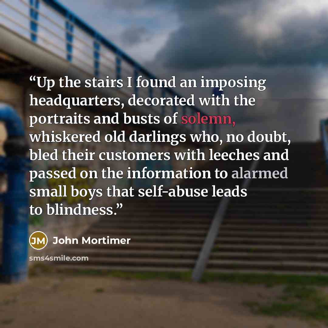 “Up the stairs I found an imposing headquarters, decorated with the portraits and busts of solemn, whiskered old darlings who, no doubt, bled their customers with leeches and passed on the information to alarmed small boys that self-abuse leads to blindness.” quote by John Mortimer