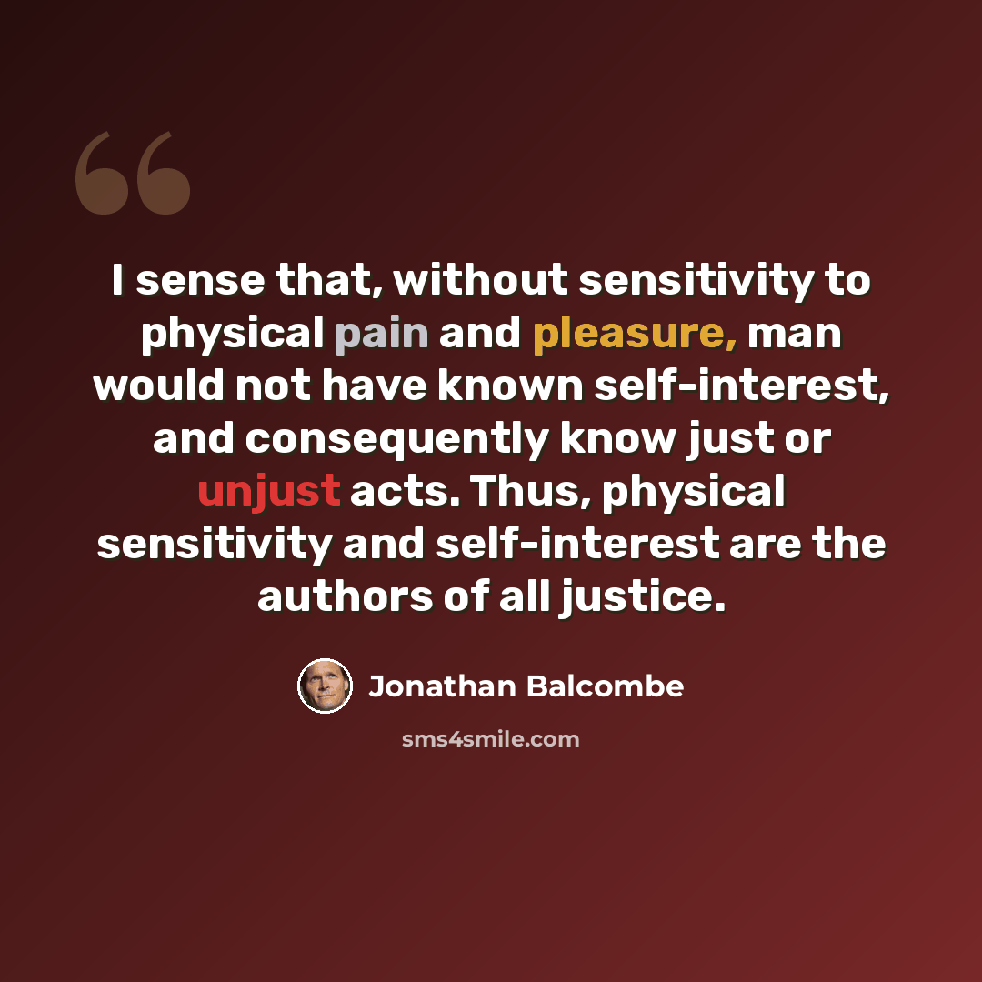 “I sense that, without sensitivity to physical pain and pleasure, man would not have known self-interest, and consequently know just or unjust acts. Thus, physical sensitivity and self-interest are the authors of all justice.” quote by Jonathan Balcombe