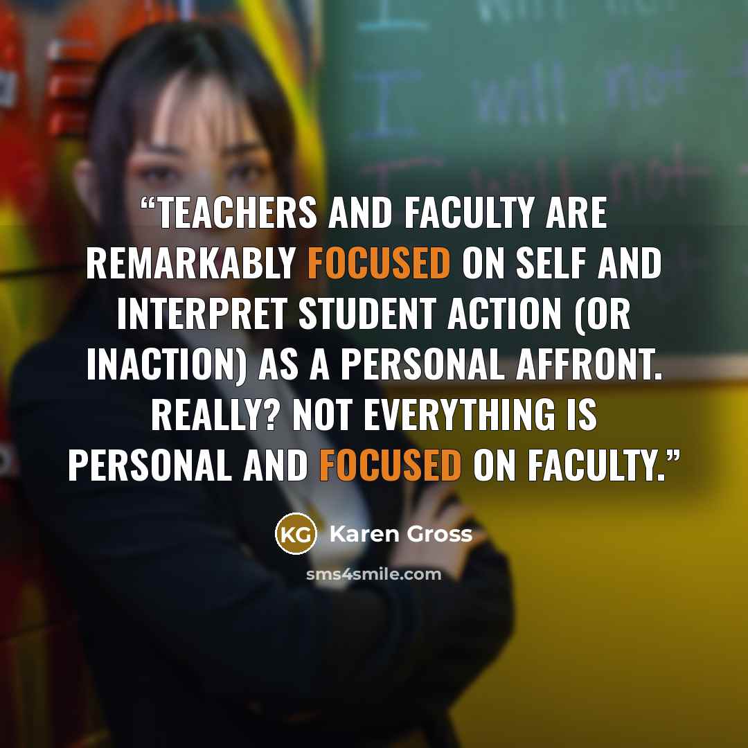 “Teachers and faculty are remarkably focused on self and interpret student action (or inaction) as a personal affront. Really? Not everything is personal and focused on faculty.” quote by Karen Gross