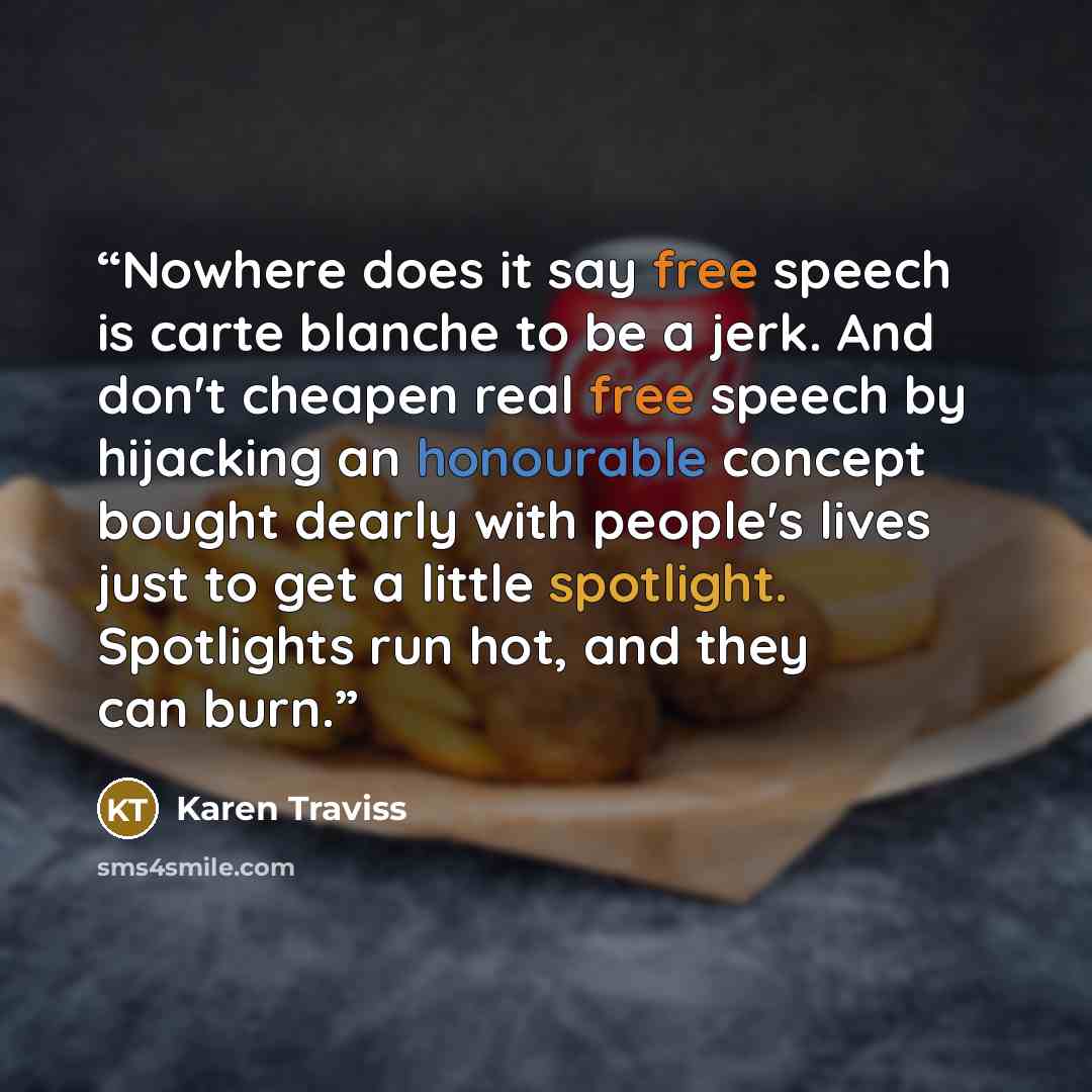 “Nowhere does it say free speech is carte blanche to be a jerk. And don't cheapen real free speech by hijacking an honourable concept bought dearly with people's lives just to get a little spotlight. Spotlights run hot, and they can burn.” quote by Karen Traviss