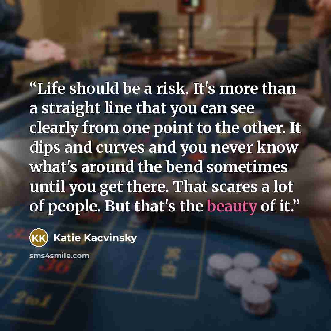 “Life should be a risk. It's more than a straight line that you can see clearly from one point to the other. It dips and curves and you never know what's around the bend sometimes until you get there. That scares a lot of people. But that's the beauty of it.” quote by Katie Kacvinsky