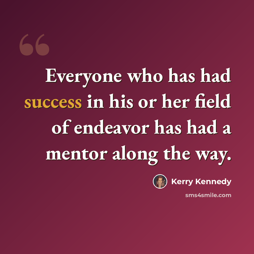 “Everyone who has had success in his or her field of endeavor has had a mentor along the way.” quote by Kerry Kennedy