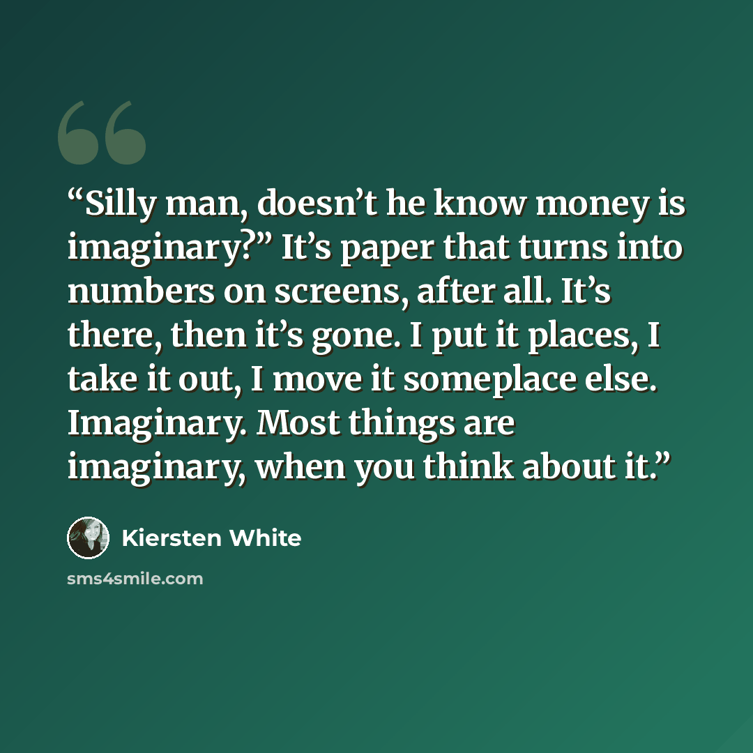 “Silly man, doesn’t he know money is imaginary?” It’s paper that turns into numbers on screens, after all. It’s there, then it’s gone. I put it places, I take it out, I move it someplace else. Imaginary. Most things are imaginary, when you think about it.” quote by Kiersten White