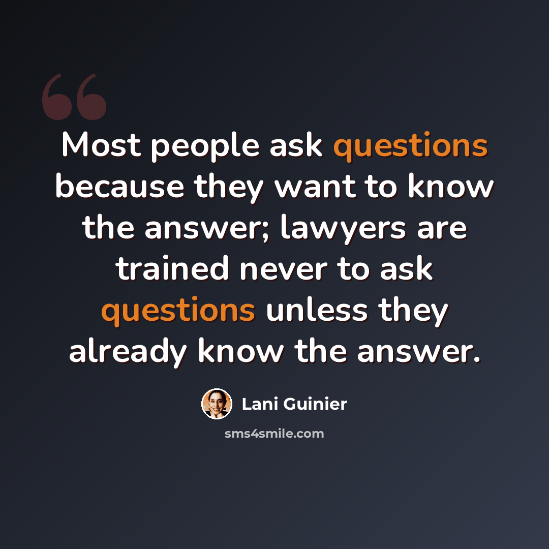 “Most people ask questions because they want to know the answer; lawyers are trained never to ask questions unless they already know the answer.” quote by Lani Guinier