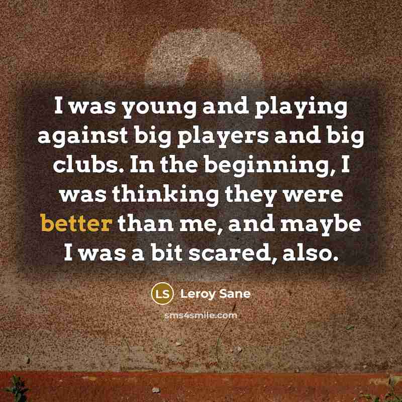 “I was young and playing against big players and big clubs. In the beginning, I was thinking they were better than me, and maybe I was a bit scared, also.” quote by Leroy Sane