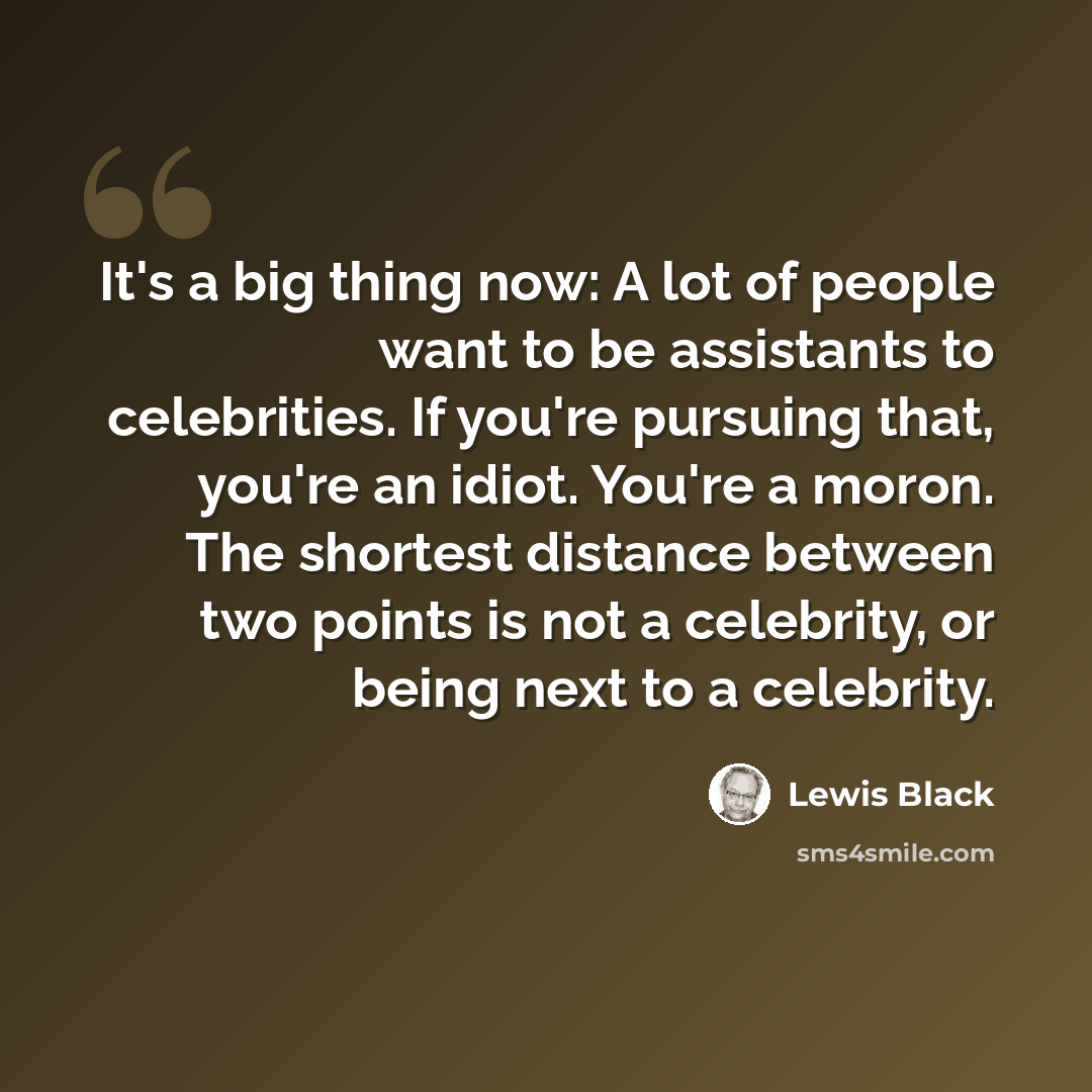“It's a big thing now: A lot of people want to be assistants to celebrities. If you're pursuing that, you're an idiot. You're a moron. The shortest distance between two points is not a celebrity, or being next to a celebrity.” quote by Lewis Black