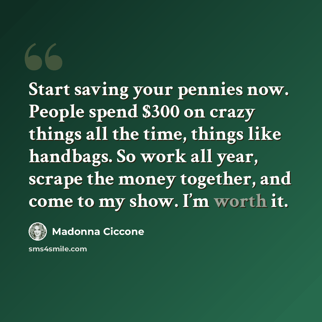 “Start saving your pennies now. People spend $300 on crazy things all the time, things like handbags. So work all year, scrape the money together, and come to my show. I’m worth it.” quote by Madonna Ciccone