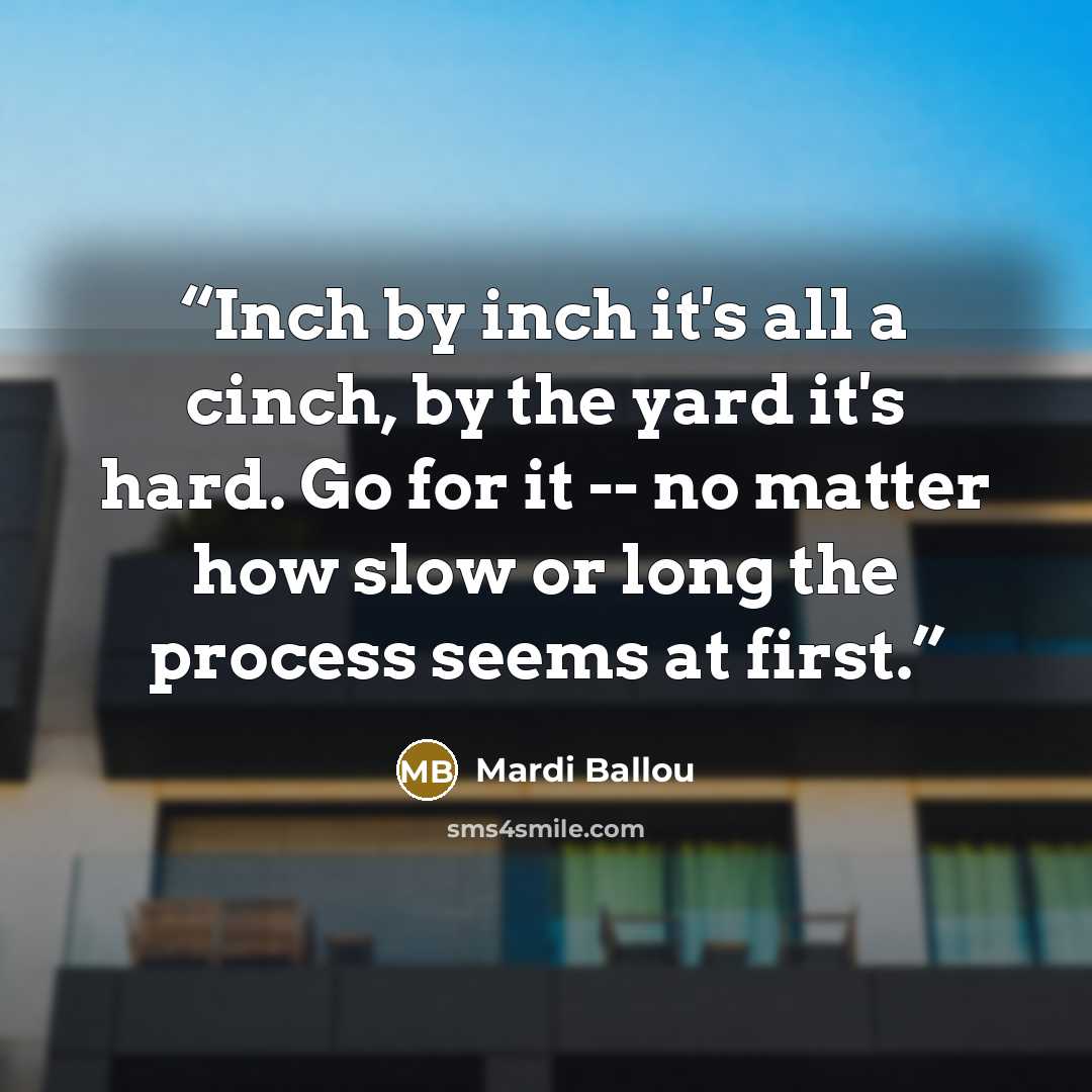 “Inch by inch it's all a cinch, by the yard it's hard. Go for it -- no matter how slow or long the process seems at first.” quote by Mardi Ballou
