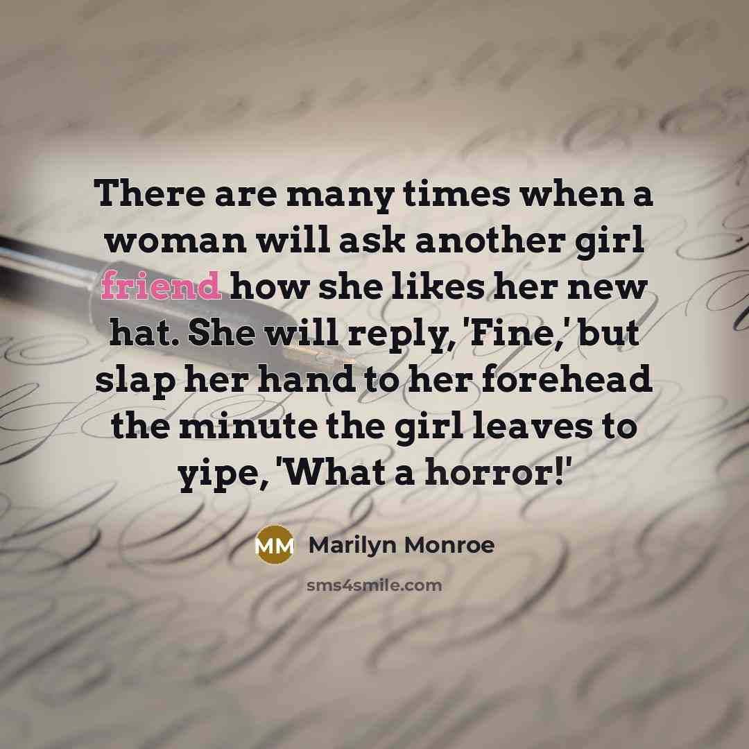 “There are many times when a woman will ask another girl friend how she likes her new hat. She will reply, 'Fine,' but slap her hand to her forehead the minute the girl leaves to yipe, 'What a horror!'” quote by Marilyn Monroe